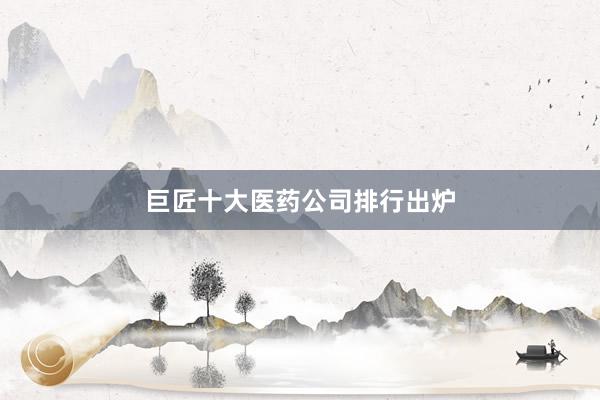 巨匠十大医药公司排行出炉